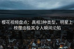 樱花视频盘点：真相3种类型，明星上榜理由极其令人瞬间沦陷