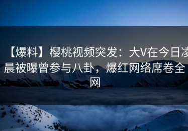 【爆料】樱桃视频突发：大V在今日凌晨被曝曾参与八卦，爆红网络席卷全网
