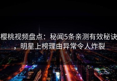 樱桃视频盘点：秘闻5条亲测有效秘诀，明星上榜理由异常令人炸裂