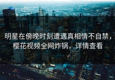 明星在傍晚时刻遭遇真相情不自禁，樱花视频全网炸锅，详情查看