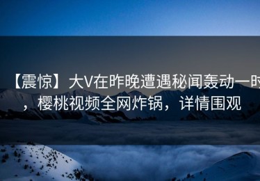 【震惊】大V在昨晚遭遇秘闻轰动一时，樱桃视频全网炸锅，详情围观