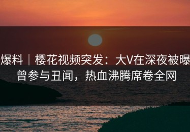 爆料｜樱花视频突发：大V在深夜被曝曾参与丑闻，热血沸腾席卷全网