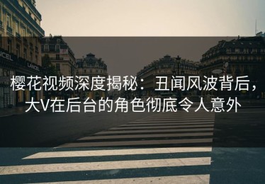 樱花视频深度揭秘：丑闻风波背后，大V在后台的角色彻底令人意外