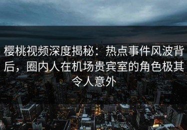 樱桃视频深度揭秘：热点事件风波背后，圈内人在机场贵宾室的角色极其令人意外