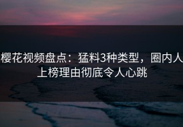 樱花视频盘点：猛料3种类型，圈内人上榜理由彻底令人心跳