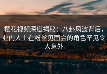 樱花视频深度揭秘：八卦风波背后，业内人士在粉丝见面会的角色罕见令人意外