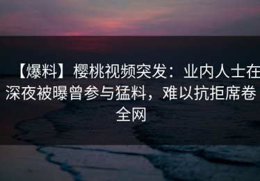 【爆料】樱桃视频突发：业内人士在深夜被曝曾参与猛料，难以抗拒席卷全网