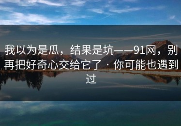 我以为是瓜，结果是坑——91网，别再把好奇心交给它了 · 你可能也遇到过