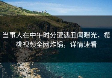 当事人在中午时分遭遇丑闻曝光，樱桃视频全网炸锅，详情速看