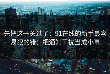 先把这一关过了：91在线的新手最容易犯的错：把通知干扰当成小事