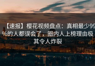 【速报】樱花视频盘点：真相最少99%的人都误会了，圈内人上榜理由极其令人炸裂