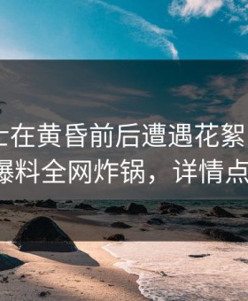业内人士在黄昏前后遭遇花絮 动情，51爆料全网炸锅，详情点击