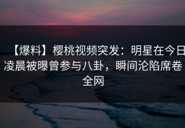 【爆料】樱桃视频突发：明星在今日凌晨被曝曾参与八卦，瞬间沦陷席卷全网