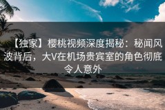 【独家】樱桃视频深度揭秘：秘闻风波背后，大V在机场贵宾室的角色彻底令人意外