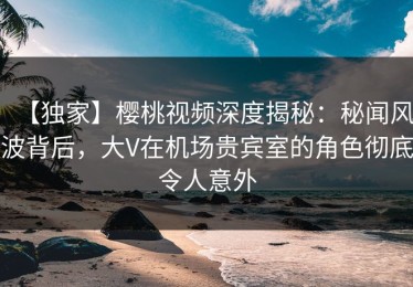 【独家】樱桃视频深度揭秘：秘闻风波背后，大V在机场贵宾室的角色彻底令人意外