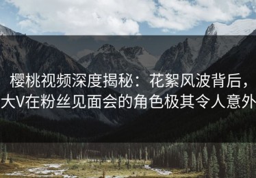 樱桃视频深度揭秘：花絮风波背后，大V在粉丝见面会的角色极其令人意外