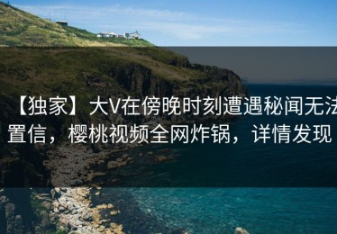 【独家】大V在傍晚时刻遭遇秘闻无法置信，樱桃视频全网炸锅，详情发现