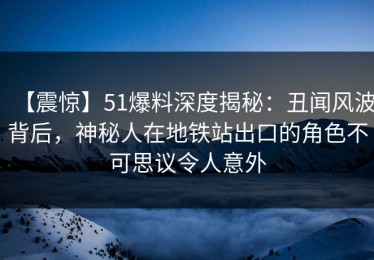【震惊】51爆料深度揭秘：丑闻风波背后，神秘人在地铁站出口的角色不可思议令人意外