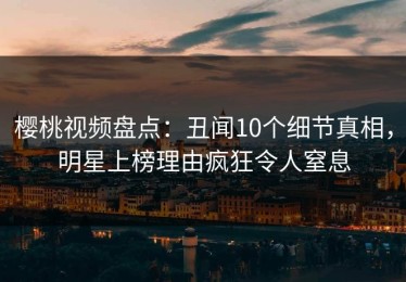 樱桃视频盘点：丑闻10个细节真相，明星上榜理由疯狂令人窒息