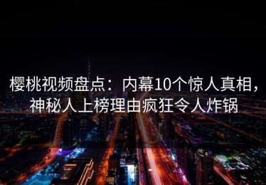 樱桃视频盘点：内幕10个惊人真相，神秘人上榜理由疯狂令人炸锅