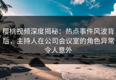 樱桃视频深度揭秘：热点事件风波背后，主持人在公司会议室的角色异常令人意外