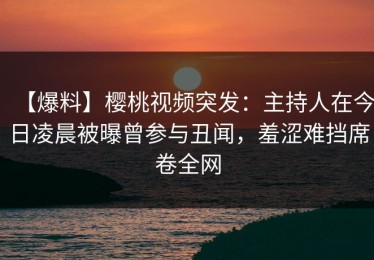 【爆料】樱桃视频突发：主持人在今日凌晨被曝曾参与丑闻，羞涩难挡席卷全网