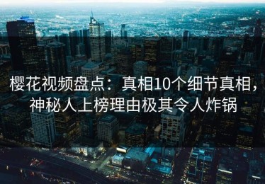 樱花视频盘点：真相10个细节真相，神秘人上榜理由极其令人炸锅