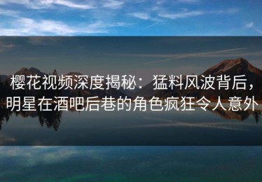 樱花视频深度揭秘：猛料风波背后，明星在酒吧后巷的角色疯狂令人意外