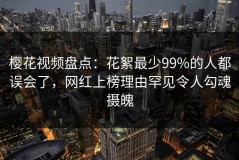樱花视频盘点：花絮最少99%的人都误会了，网红上榜理由罕见令人勾魂摄魄