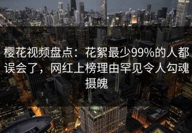 樱花视频盘点：花絮最少99%的人都误会了，网红上榜理由罕见令人勾魂摄魄