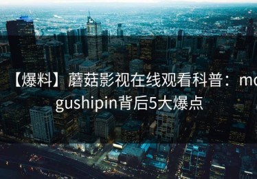 【爆料】蘑菇影视在线观看科普：mogushipin背后5大爆点