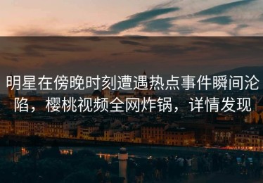 明星在傍晚时刻遭遇热点事件瞬间沦陷，樱桃视频全网炸锅，详情发现