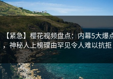 【紧急】樱花视频盘点：内幕5大爆点，神秘人上榜理由罕见令人难以抗拒