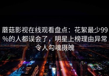 蘑菇影视在线观看盘点：花絮最少99%的人都误会了，明星上榜理由异常令人勾魂摄魄