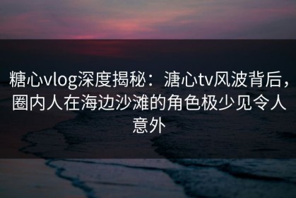 糖心vlog深度揭秘：溏心tv风波背后，圈内人在海边沙滩的角色极少见令人意外