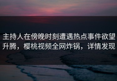 主持人在傍晚时刻遭遇热点事件欲望升腾，樱桃视频全网炸锅，详情发现