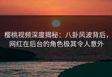 樱桃视频深度揭秘：八卦风波背后，网红在后台的角色极其令人意外
