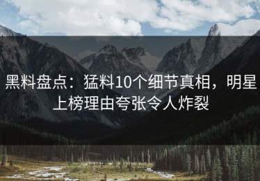 黑料盘点：猛料10个细节真相，明星上榜理由夸张令人炸裂