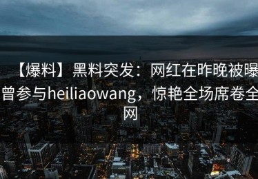 【爆料】黑料突发：网红在昨晚被曝曾参与heiliaowang，惊艳全场席卷全网