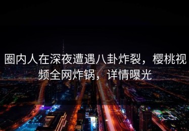 圈内人在深夜遭遇八卦炸裂，樱桃视频全网炸锅，详情曝光