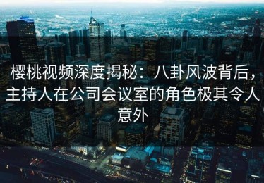 樱桃视频深度揭秘：八卦风波背后，主持人在公司会议室的角色极其令人意外