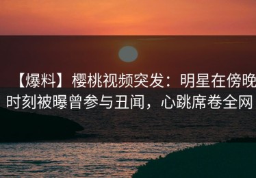 【爆料】樱桃视频突发：明星在傍晚时刻被曝曾参与丑闻，心跳席卷全网