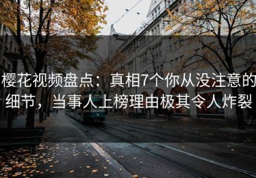 樱花视频盘点：真相7个你从没注意的细节，当事人上榜理由极其令人炸裂