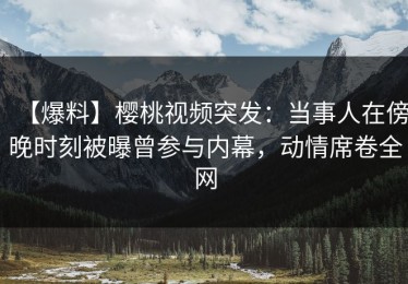 【爆料】樱桃视频突发：当事人在傍晚时刻被曝曾参与内幕，动情席卷全网