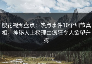 樱花视频盘点：热点事件10个细节真相，神秘人上榜理由疯狂令人欲望升腾