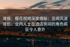 速报：樱花视频深度揭秘：丑闻风波背后，业内人士在酒店房间的角色疯狂令人意外