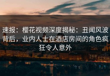 速报：樱花视频深度揭秘：丑闻风波背后，业内人士在酒店房间的角色疯狂令人意外