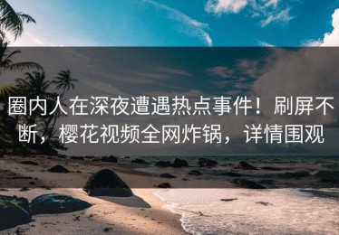 圈内人在深夜遭遇热点事件！刷屏不断，樱花视频全网炸锅，详情围观