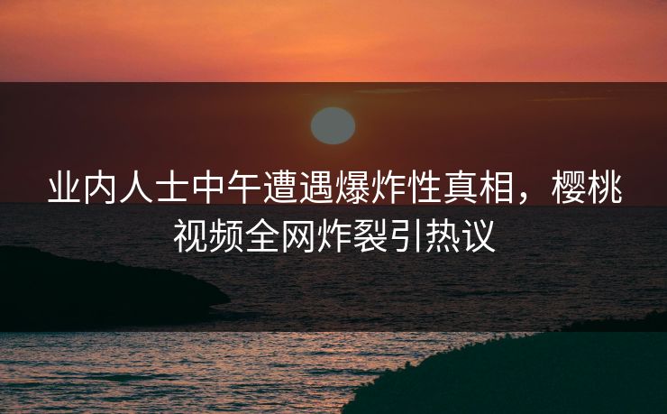 业内人士中午遭遇爆炸性真相，樱桃视频全网炸裂引热议