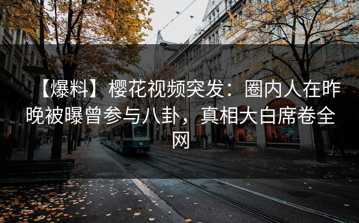 【爆料】樱花视频突发：圈内人在昨晚被曝曾参与八卦，真相大白席卷全网